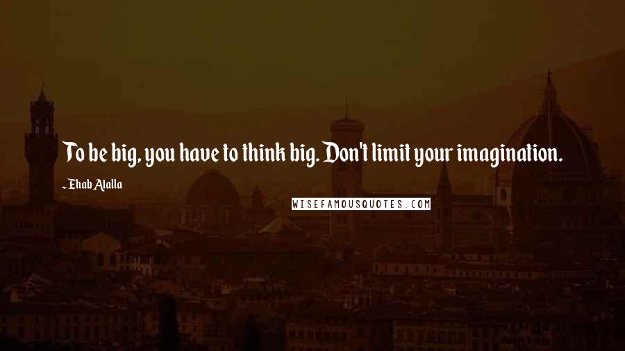 Ehab Atalla Quotes: To be big, you have to think big. Don't limit your imagination.