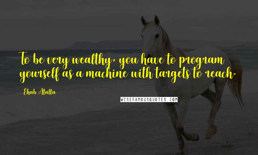 Ehab Atalla Quotes: To be very wealthy, you have to program yourself as a machine with targets to reach.