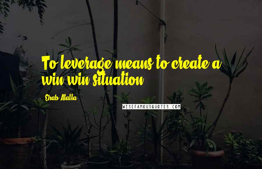 Ehab Atalla Quotes: To leverage means to create a win-win situation.