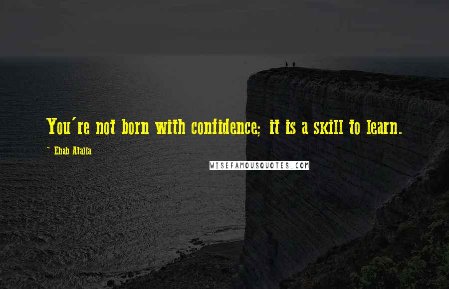 Ehab Atalla Quotes: You're not born with confidence; it is a skill to learn.