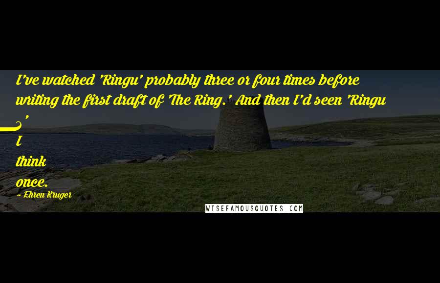 Ehren Kruger Quotes: I've watched 'Ringu' probably three or four times before writing the first draft of 'The Ring.' And then I'd seen 'Ringu 2' I think once.