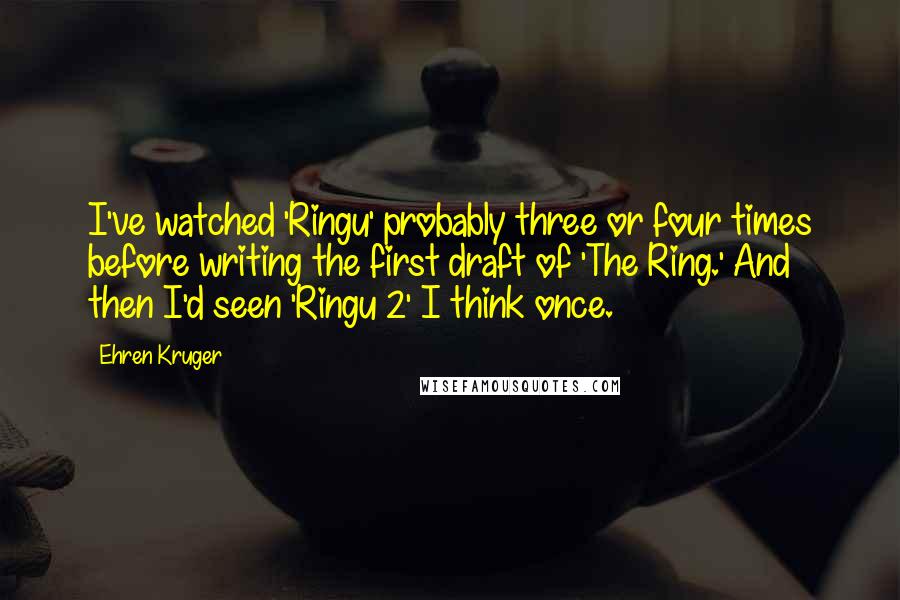 Ehren Kruger Quotes: I've watched 'Ringu' probably three or four times before writing the first draft of 'The Ring.' And then I'd seen 'Ringu 2' I think once.