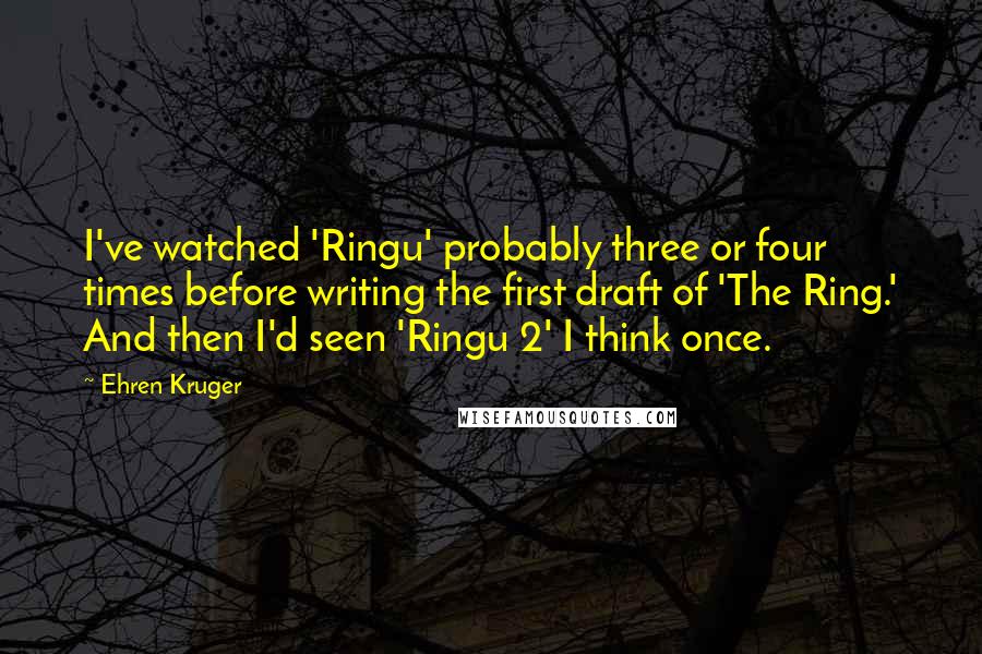 Ehren Kruger Quotes: I've watched 'Ringu' probably three or four times before writing the first draft of 'The Ring.' And then I'd seen 'Ringu 2' I think once.