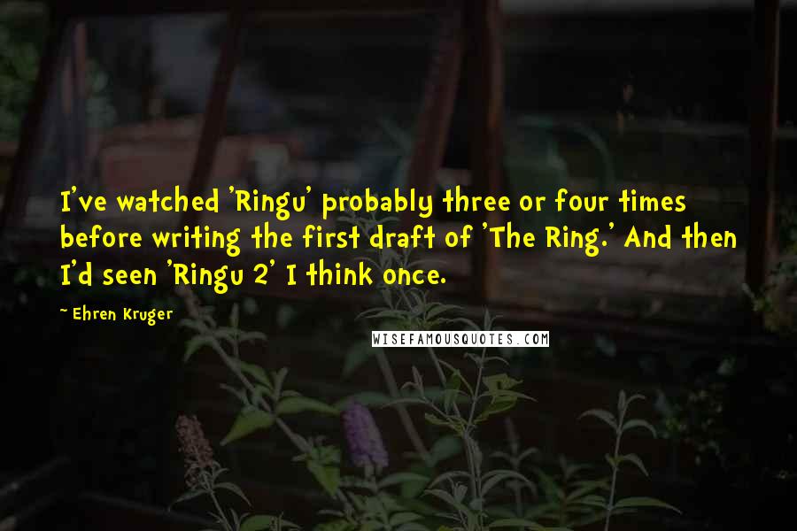 Ehren Kruger Quotes: I've watched 'Ringu' probably three or four times before writing the first draft of 'The Ring.' And then I'd seen 'Ringu 2' I think once.