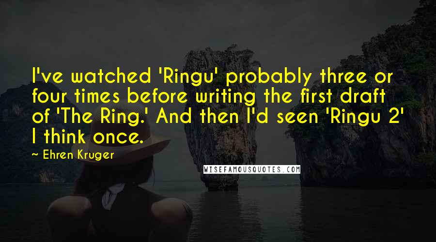 Ehren Kruger Quotes: I've watched 'Ringu' probably three or four times before writing the first draft of 'The Ring.' And then I'd seen 'Ringu 2' I think once.