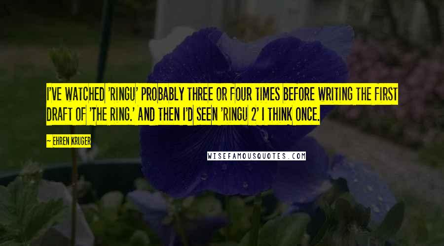 Ehren Kruger Quotes: I've watched 'Ringu' probably three or four times before writing the first draft of 'The Ring.' And then I'd seen 'Ringu 2' I think once.