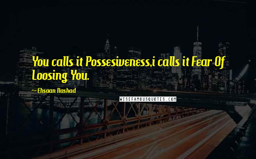 Ehsaan Nashad Quotes: You calls it Possesiveness,i calls it Fear Of Loosing You.