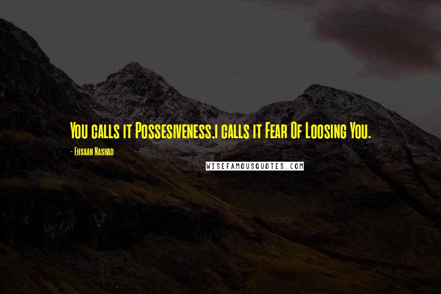 Ehsaan Nashad Quotes: You calls it Possesiveness,i calls it Fear Of Loosing You.