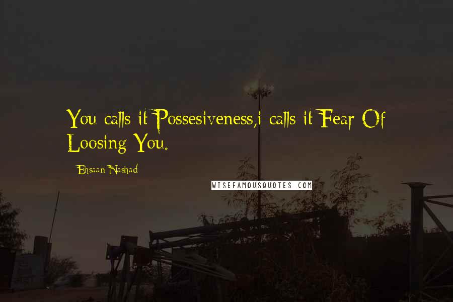 Ehsaan Nashad Quotes: You calls it Possesiveness,i calls it Fear Of Loosing You.