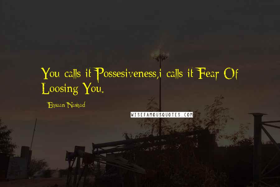 Ehsaan Nashad Quotes: You calls it Possesiveness,i calls it Fear Of Loosing You.