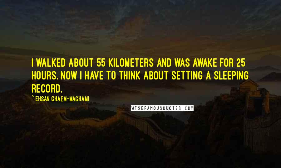 Ehsan Ghaem-Maghami Quotes: I walked about 55 kilometers and was awake for 25 hours. Now I have to think about setting a sleeping record.
