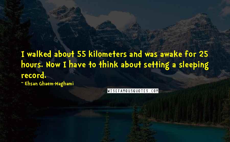 Ehsan Ghaem-Maghami Quotes: I walked about 55 kilometers and was awake for 25 hours. Now I have to think about setting a sleeping record.