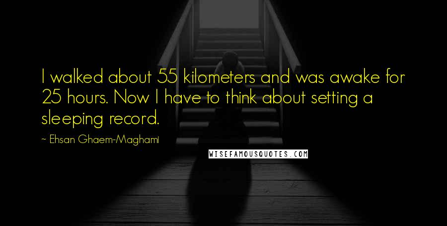 Ehsan Ghaem-Maghami Quotes: I walked about 55 kilometers and was awake for 25 hours. Now I have to think about setting a sleeping record.