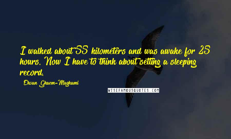 Ehsan Ghaem-Maghami Quotes: I walked about 55 kilometers and was awake for 25 hours. Now I have to think about setting a sleeping record.