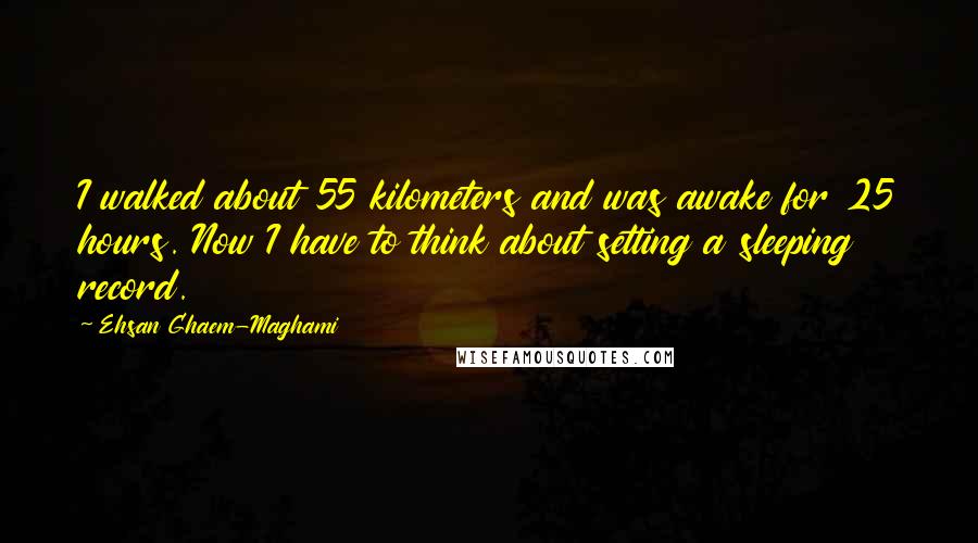 Ehsan Ghaem-Maghami Quotes: I walked about 55 kilometers and was awake for 25 hours. Now I have to think about setting a sleeping record.