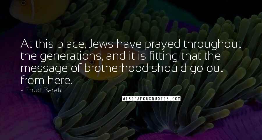 Ehud Barak Quotes: At this place, Jews have prayed throughout the generations, and it is fitting that the message of brotherhood should go out from here.