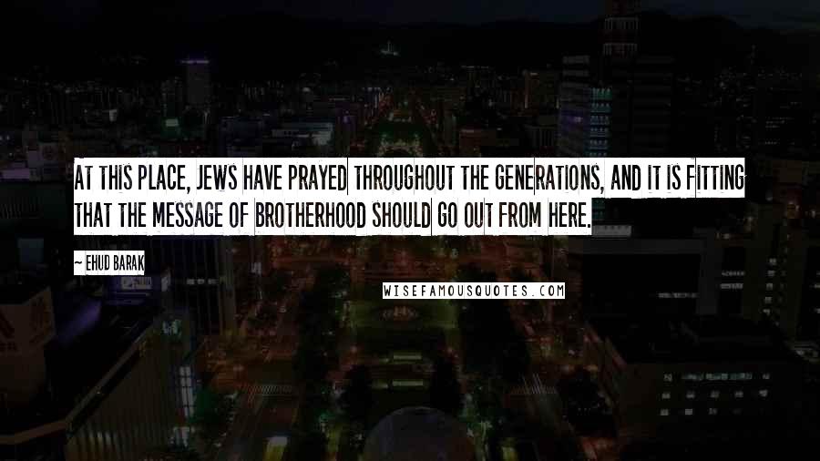 Ehud Barak Quotes: At this place, Jews have prayed throughout the generations, and it is fitting that the message of brotherhood should go out from here.