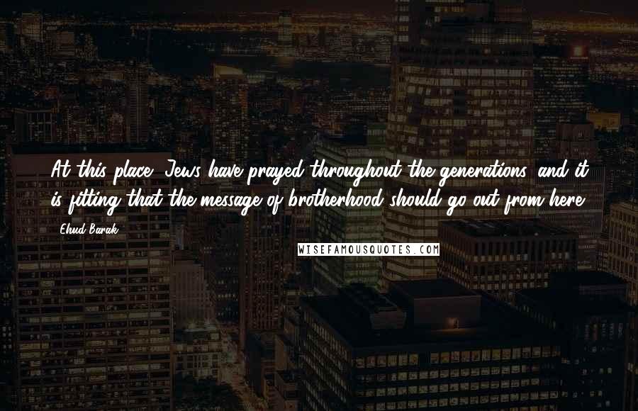 Ehud Barak Quotes: At this place, Jews have prayed throughout the generations, and it is fitting that the message of brotherhood should go out from here.