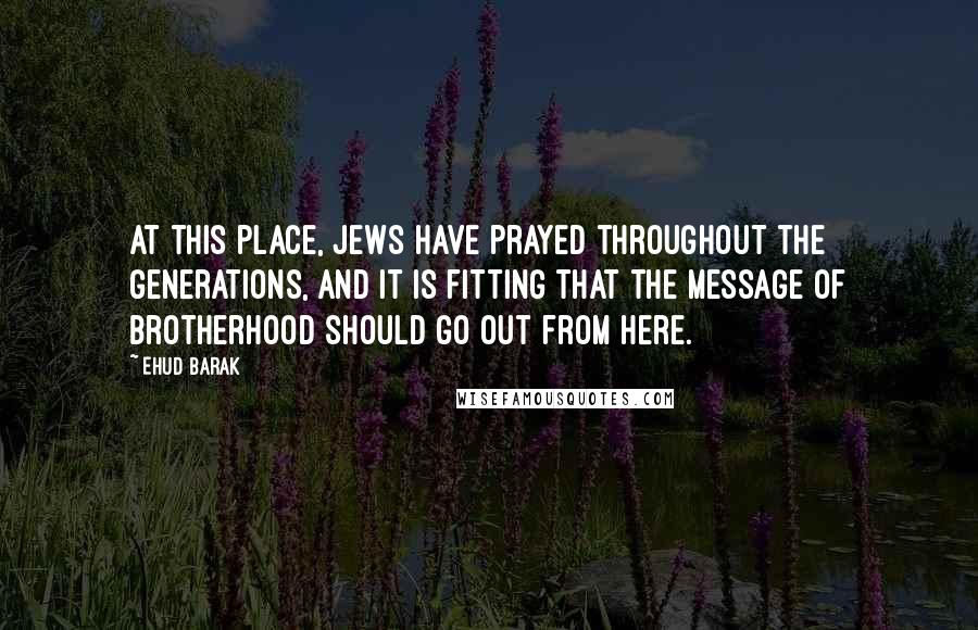 Ehud Barak Quotes: At this place, Jews have prayed throughout the generations, and it is fitting that the message of brotherhood should go out from here.