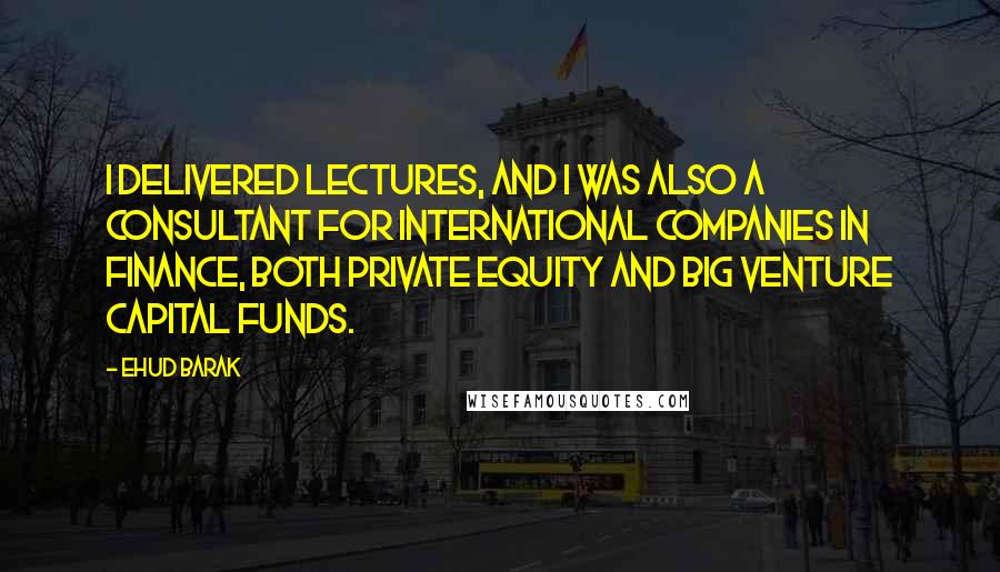 Ehud Barak Quotes: I delivered lectures, and I was also a consultant for international companies in finance, both private equity and big venture capital funds.