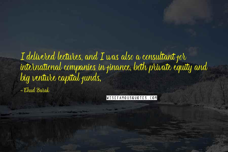 Ehud Barak Quotes: I delivered lectures, and I was also a consultant for international companies in finance, both private equity and big venture capital funds.