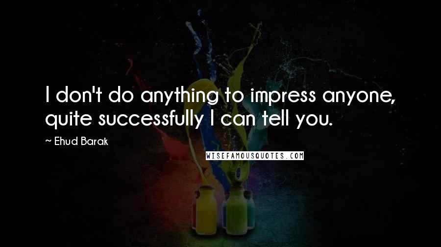 Ehud Barak Quotes: I don't do anything to impress anyone, quite successfully I can tell you.