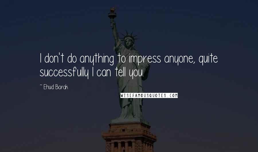 Ehud Barak Quotes: I don't do anything to impress anyone, quite successfully I can tell you.