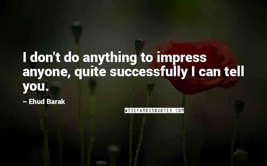 Ehud Barak Quotes: I don't do anything to impress anyone, quite successfully I can tell you.