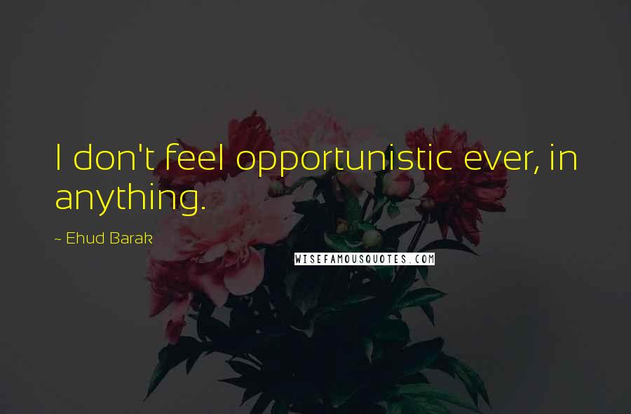 Ehud Barak Quotes: I don't feel opportunistic ever, in anything.