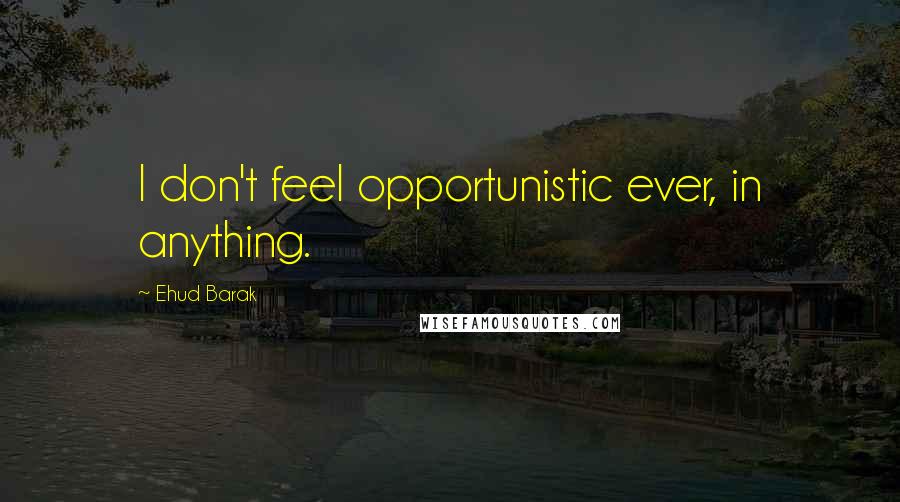 Ehud Barak Quotes: I don't feel opportunistic ever, in anything.