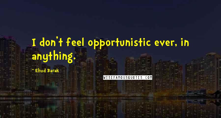 Ehud Barak Quotes: I don't feel opportunistic ever, in anything.