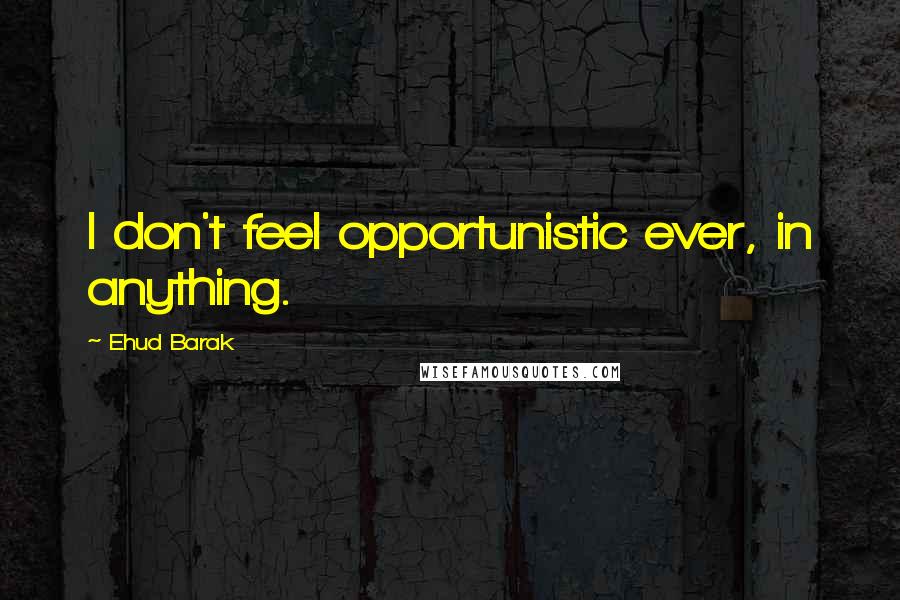 Ehud Barak Quotes: I don't feel opportunistic ever, in anything.