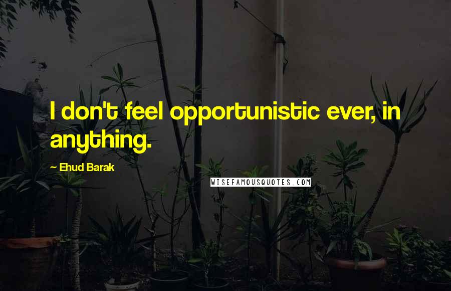 Ehud Barak Quotes: I don't feel opportunistic ever, in anything.