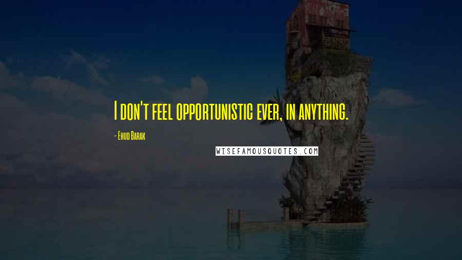 Ehud Barak Quotes: I don't feel opportunistic ever, in anything.