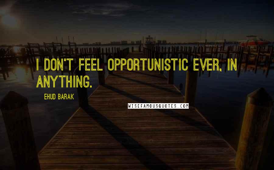 Ehud Barak Quotes: I don't feel opportunistic ever, in anything.