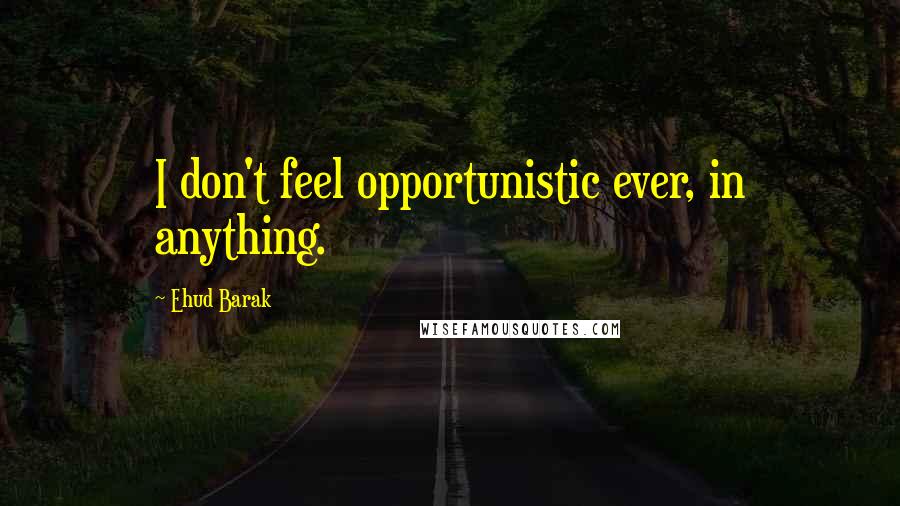 Ehud Barak Quotes: I don't feel opportunistic ever, in anything.