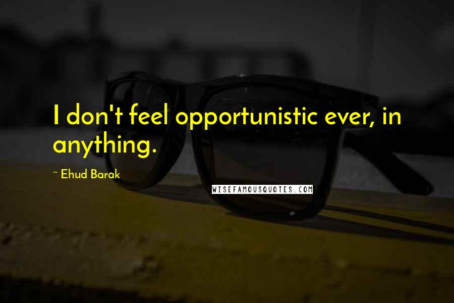 Ehud Barak Quotes: I don't feel opportunistic ever, in anything.