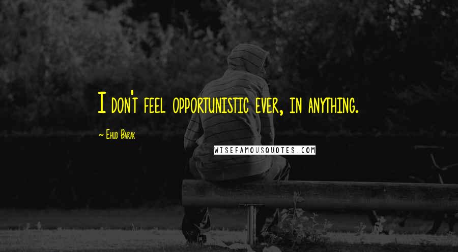 Ehud Barak Quotes: I don't feel opportunistic ever, in anything.