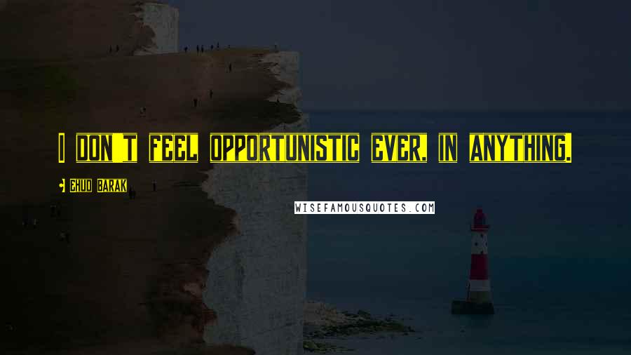 Ehud Barak Quotes: I don't feel opportunistic ever, in anything.