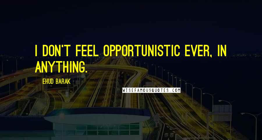 Ehud Barak Quotes: I don't feel opportunistic ever, in anything.