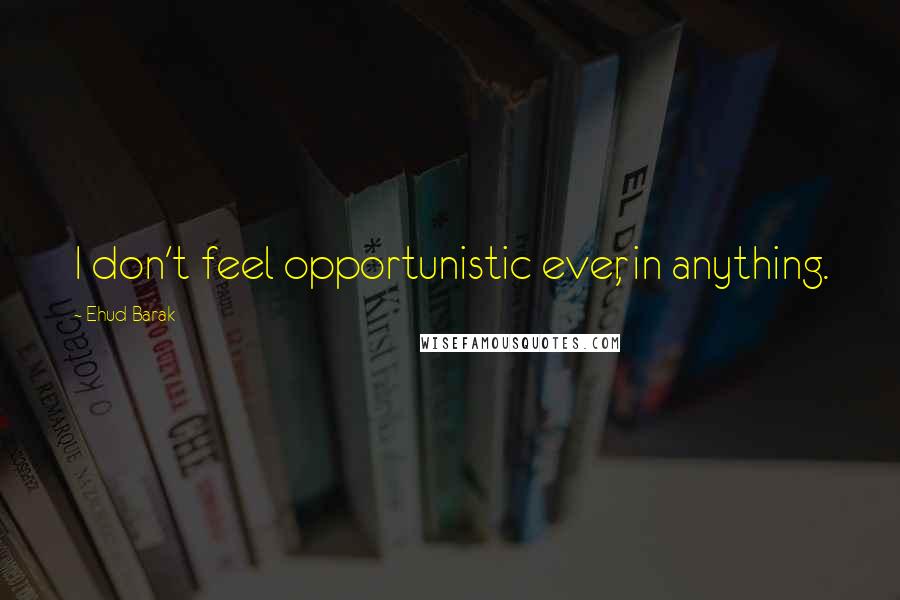 Ehud Barak Quotes: I don't feel opportunistic ever, in anything.