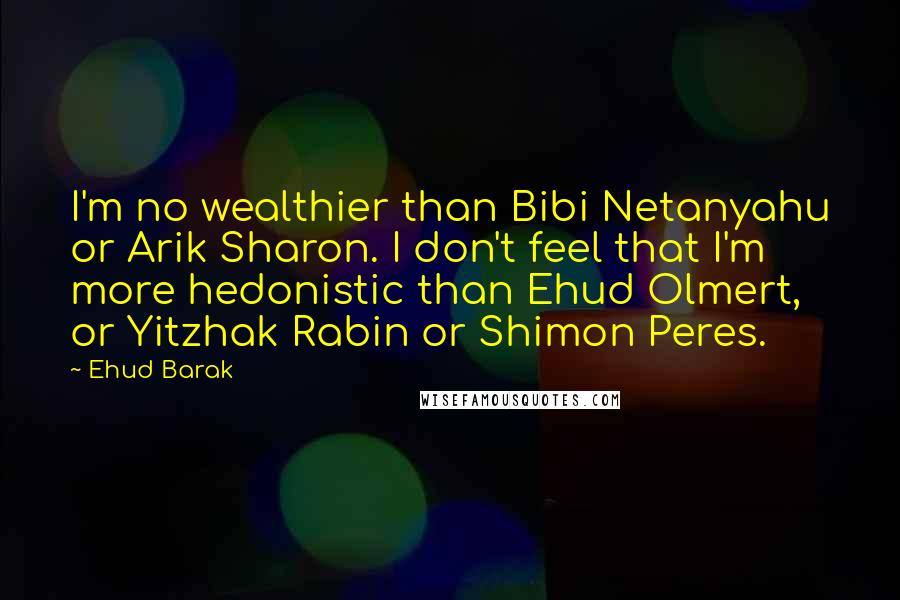 Ehud Barak Quotes: I'm no wealthier than Bibi Netanyahu or Arik Sharon. I don't feel that I'm more hedonistic than Ehud Olmert, or Yitzhak Rabin or Shimon Peres.