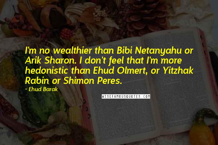 Ehud Barak Quotes: I'm no wealthier than Bibi Netanyahu or Arik Sharon. I don't feel that I'm more hedonistic than Ehud Olmert, or Yitzhak Rabin or Shimon Peres.