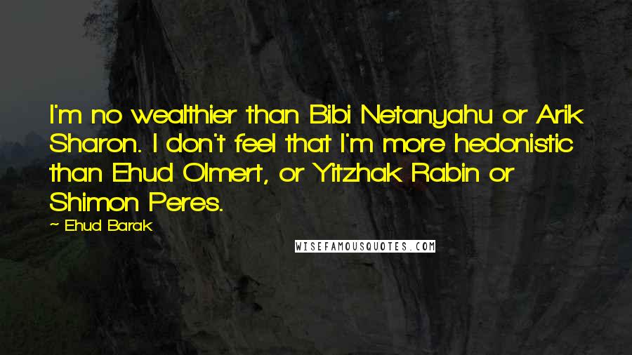 Ehud Barak Quotes: I'm no wealthier than Bibi Netanyahu or Arik Sharon. I don't feel that I'm more hedonistic than Ehud Olmert, or Yitzhak Rabin or Shimon Peres.