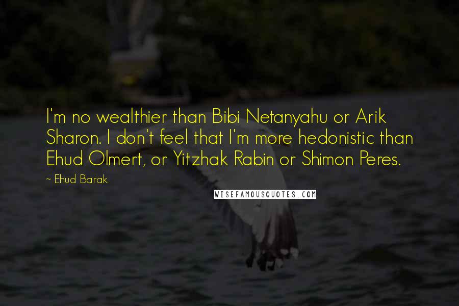 Ehud Barak Quotes: I'm no wealthier than Bibi Netanyahu or Arik Sharon. I don't feel that I'm more hedonistic than Ehud Olmert, or Yitzhak Rabin or Shimon Peres.