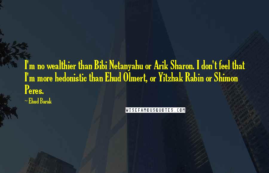 Ehud Barak Quotes: I'm no wealthier than Bibi Netanyahu or Arik Sharon. I don't feel that I'm more hedonistic than Ehud Olmert, or Yitzhak Rabin or Shimon Peres.
