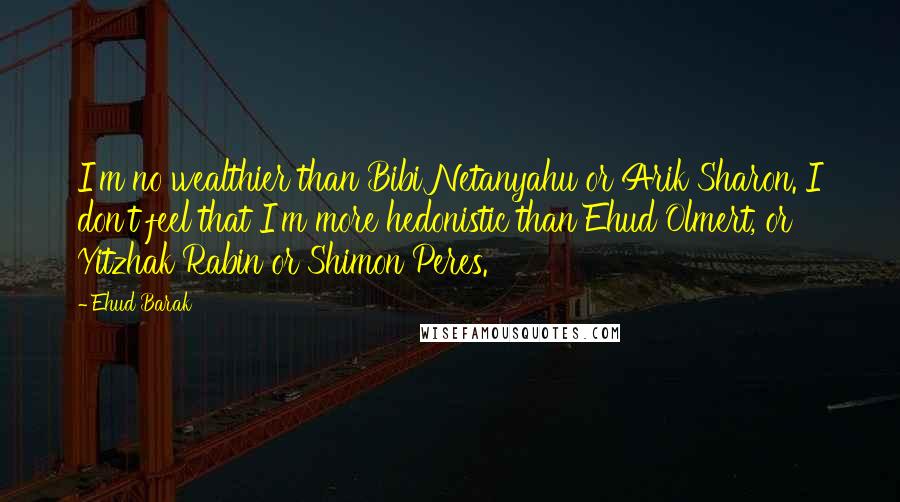 Ehud Barak Quotes: I'm no wealthier than Bibi Netanyahu or Arik Sharon. I don't feel that I'm more hedonistic than Ehud Olmert, or Yitzhak Rabin or Shimon Peres.