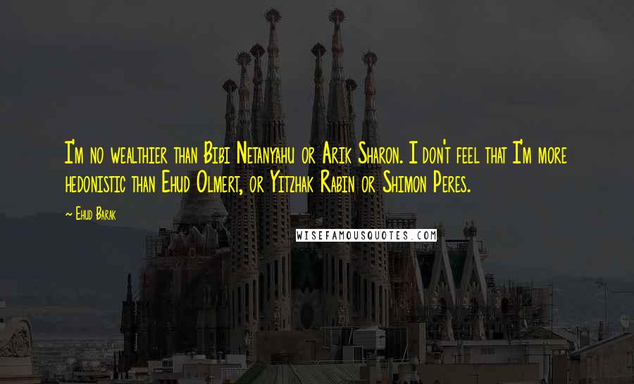 Ehud Barak Quotes: I'm no wealthier than Bibi Netanyahu or Arik Sharon. I don't feel that I'm more hedonistic than Ehud Olmert, or Yitzhak Rabin or Shimon Peres.