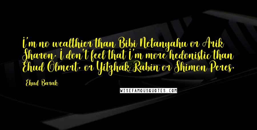 Ehud Barak Quotes: I'm no wealthier than Bibi Netanyahu or Arik Sharon. I don't feel that I'm more hedonistic than Ehud Olmert, or Yitzhak Rabin or Shimon Peres.