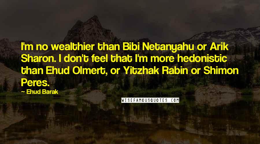 Ehud Barak Quotes: I'm no wealthier than Bibi Netanyahu or Arik Sharon. I don't feel that I'm more hedonistic than Ehud Olmert, or Yitzhak Rabin or Shimon Peres.